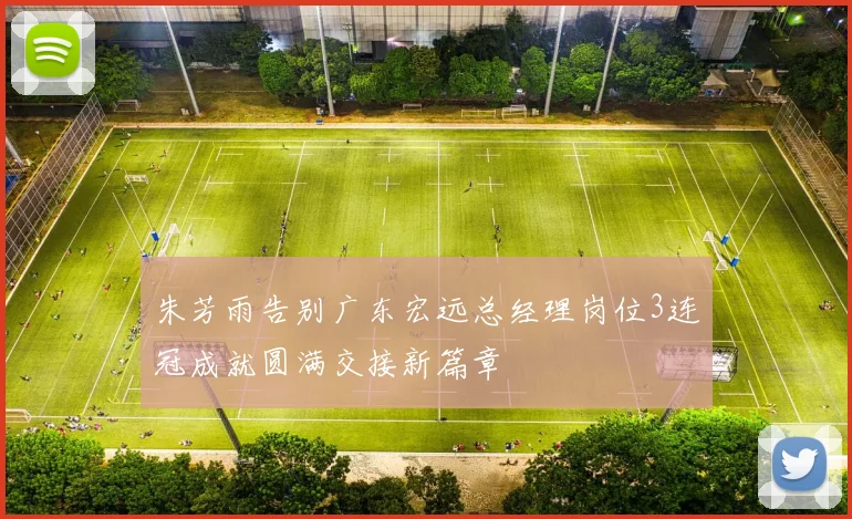 朱芳雨告别广东宏远总经理岗位3连冠成就圆满交接新篇章