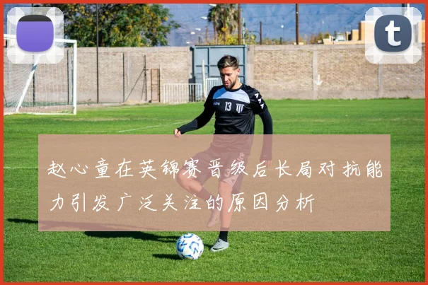 赵心童在英锦赛晋级后长局对抗能力引发广泛关注的原因分析