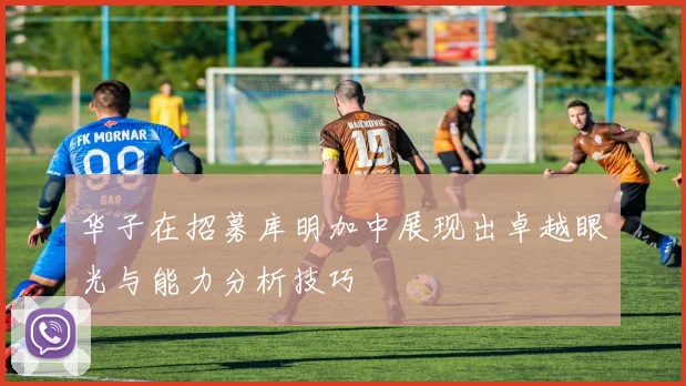 华子在招募库明加中展现出卓越眼光与能力分析技巧