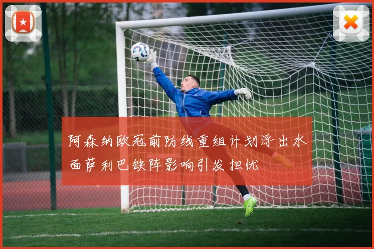 阿森纳欧冠前防线重组计划浮出水面萨利巴缺阵影响引发担忧