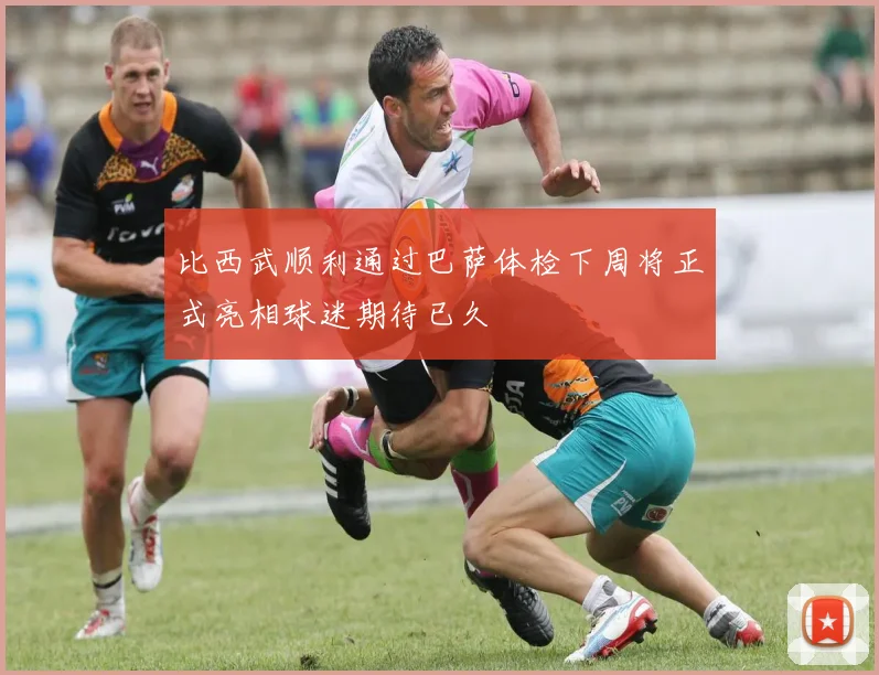 比西武顺利通过巴萨体检下周将正式亮相球迷期待已久