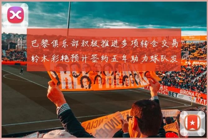 巴黎俱乐部积极推进多项转会交易铃木彩艳预计签约五年助力球队发展