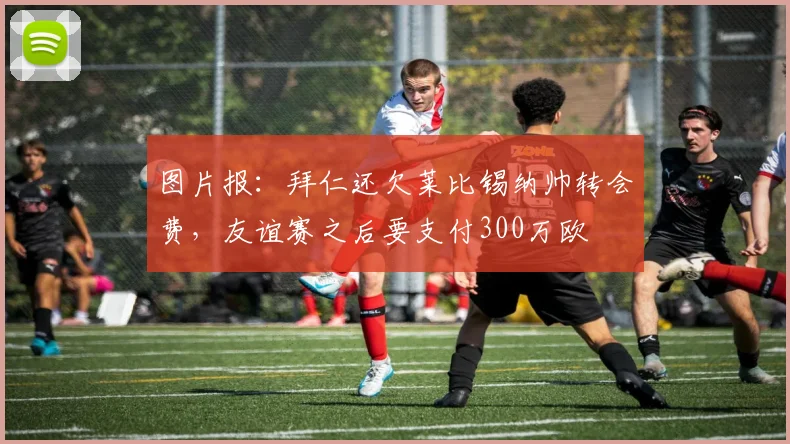 图片报：拜仁还欠莱比锡纳帅转会费，友谊赛之后要支付300万欧