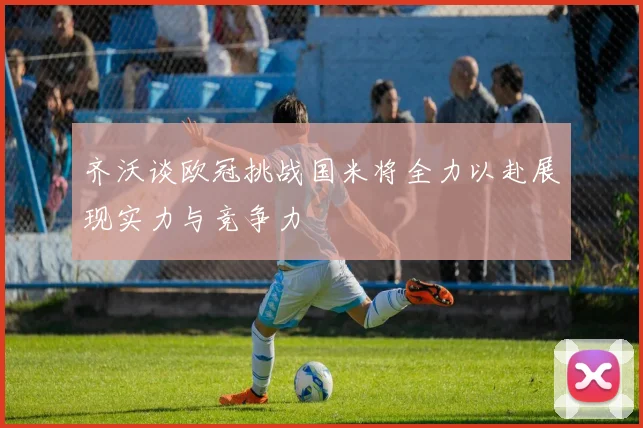 齐沃谈欧冠挑战国米将全力以赴展现实力与竞争力